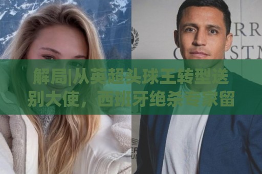 解局|从英超头球王转型送别大使，西班牙绝杀专家留了绝招给法国
