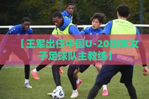 【王军出任中国U-20国家女子足球队主教练】