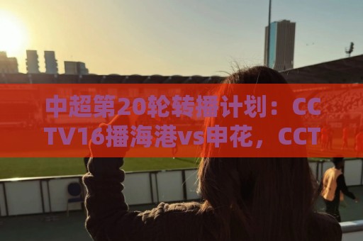 中超第20轮转播计划：CCTV16播海港vs申花，CCTV5+播蓉城vs国安