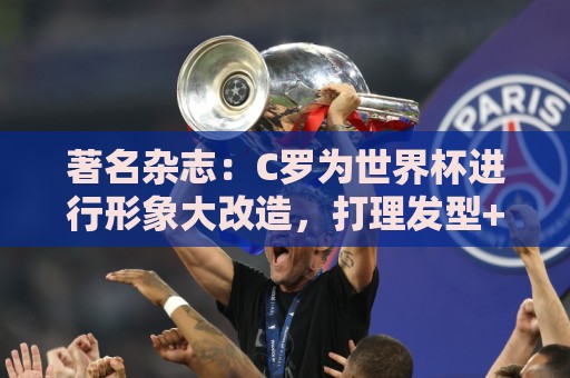 著名杂志：C罗为世界杯进行形象大改造，打理发型+修饰妆容