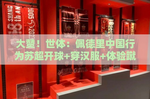 大赞！世体：佩德里中国行为苏超开球+穿汉服+体验蹴鞠，备受欢迎