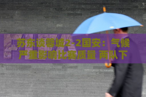 苏东谈蓉城2-2国安：气候严重影响比赛质量 两队下半场才发力