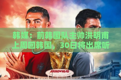 韩媒：前韩国队主帅洪明甫上周回韩国，30日将出席听证会