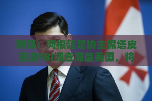 阿媒：阿根廷足协主席塔皮亚遭FBI调查滞留美国，将出庭接受问询