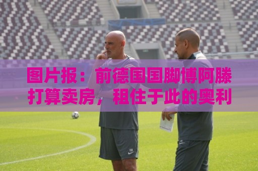 图片报：前德国国脚博阿滕打算卖房，租住于此的奥利塞需要搬家