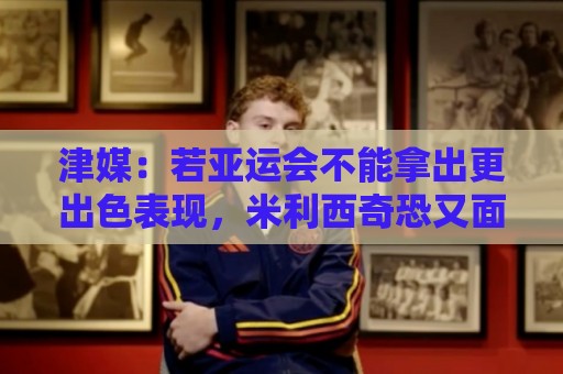 津媒：若亚运会不能拿出更出色表现，米利西奇恐又面临下课危机