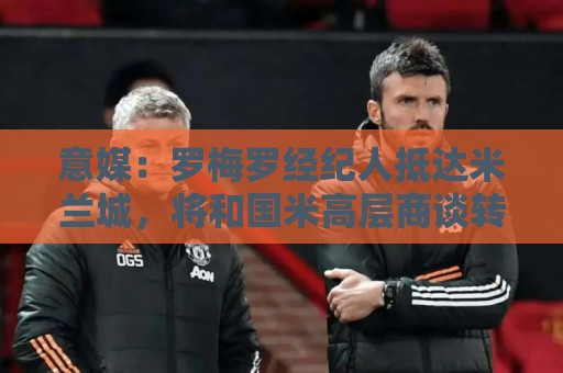 意媒：罗梅罗经纪人抵达米兰城，将和国米高层商谈转会事宜