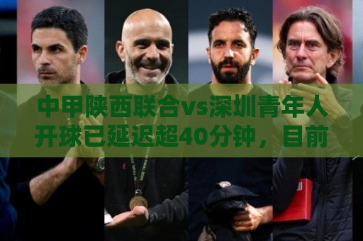 中甲陕西联合vs深圳青年人开球已延迟超40分钟，目前双方球员退场