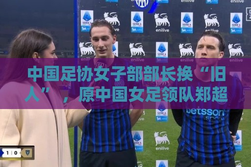 中国足协女子部部长换“旧人” ，原中国女足领队郑超勇回归