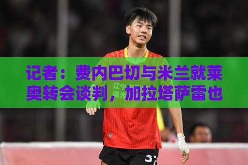 记者：费内巴切与米兰就莱奥转会谈判，加拉塔萨雷也在竞争中