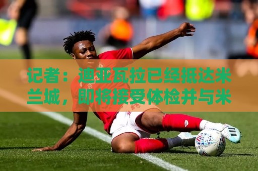 记者：迪亚瓦拉已经抵达米兰城，即将接受体检并与米兰签约