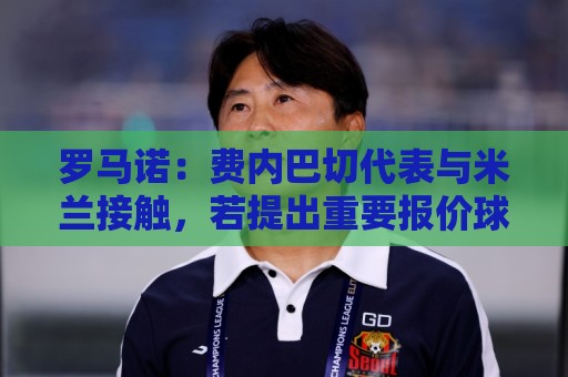 罗马诺：费内巴切代表与米兰接触，若提出重要报价球员会考虑