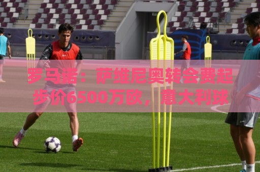 罗马诺：萨维尼奥转会费起步价6500万欧，意大利球队无法承担