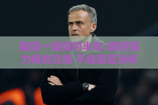 森保一谈续约半年:做好接力棒的交接 不会因亚洲杯成绩影响到干劲