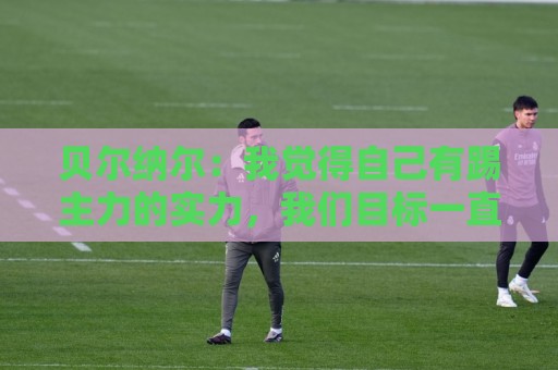 贝尔纳尔：我觉得自己有踢主力的实力，我们目标一直是欧冠冠军