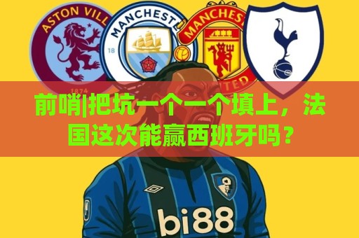 前哨|把坑一个一个填上，法国这次能赢西班牙吗？