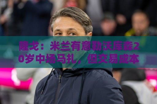 隆戈：米兰有意勒沃库森20岁中场马扎，但交易成本过于高昂
