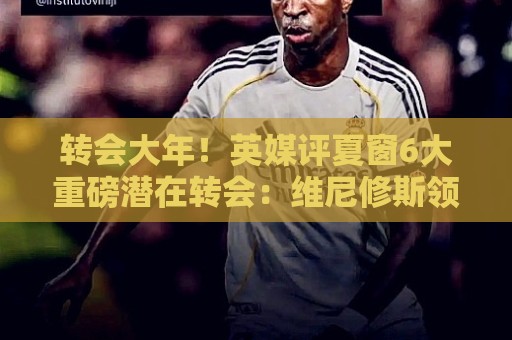 转会大年！英媒评夏窗6大重磅潜在转会：维尼修斯领衔 罗德里在列