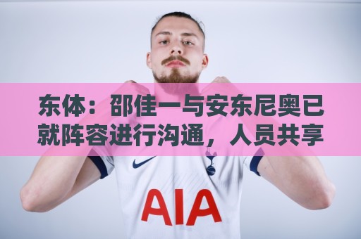 东体：邵佳一与安东尼奥已就阵容进行沟通，人员共享不存在障碍
