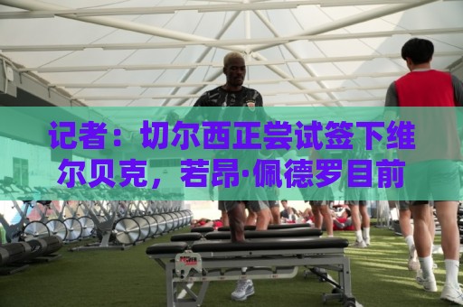 记者：切尔西正尝试签下维尔贝克，若昂·佩德罗目前被视为非卖品