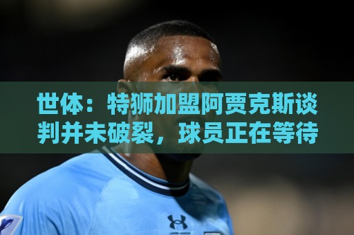 世体：特狮加盟阿贾克斯谈判并未破裂，球员正在等待巴萨放行