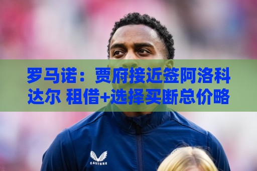 罗马诺：贾府接近签阿洛科达尔 租借+选择买断总价略高于2000万欧