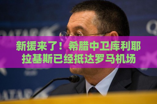 新援来了！希腊中卫库利耶拉基斯已经抵达罗马机场