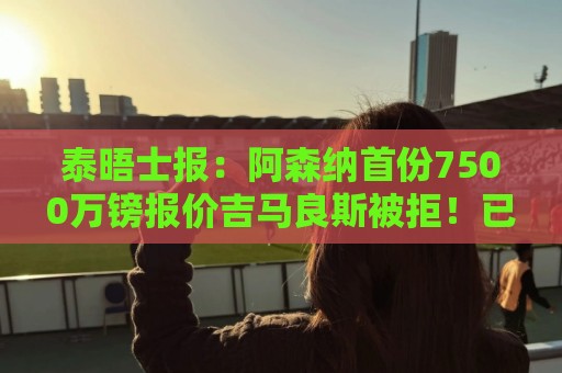 泰晤士报：阿森纳首份7500万镑报价吉马良斯被拒！已安排体检
