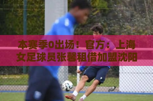 本赛季0出场！官方：上海女足球员张馨租借加盟沈阳沈北禾丰女足
