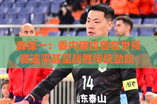 森保一：委内瑞拉曾在世预赛逼平甚至战胜传统劲旅 会全力争胜