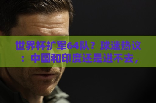 世界杯扩军64队？球迷热议：中国和印度还是进不去，意大利也是