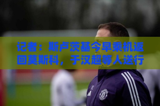 记者：斯卢茨基今早乘机返回莫斯科，于汉超等人送行