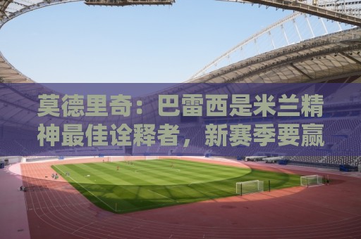 莫德里奇：巴雷西是米兰精神最佳诠释者，新赛季要赢得奖杯献给他