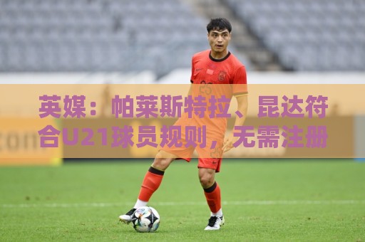 英媒：帕莱斯特拉、昆达符合U21球员规则，无需注册即可出战英超