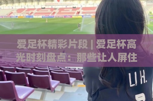 爱足杯精彩片段 | 爱足杯高光时刻盘点：那些让人屏住呼吸的(爱足杯)精彩片段🌸今日最新外围体球网网址球盘平台赛后回放JRS大小球