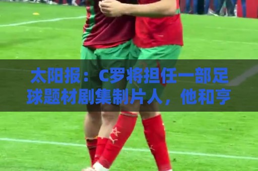 太阳报：C罗将担任一部足球题材剧集制片人，他和亨利都将参演