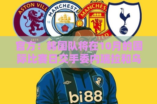 官方：韩国队将在10月的国际比赛日交手委内瑞拉和乌兹别克斯坦