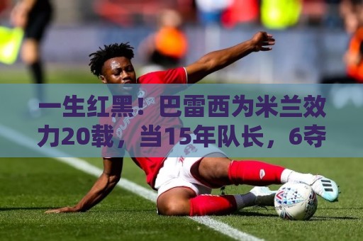 一生红黑！巴雷西为米兰效力20载，当15年队长，6夺意甲+3夺欧冠