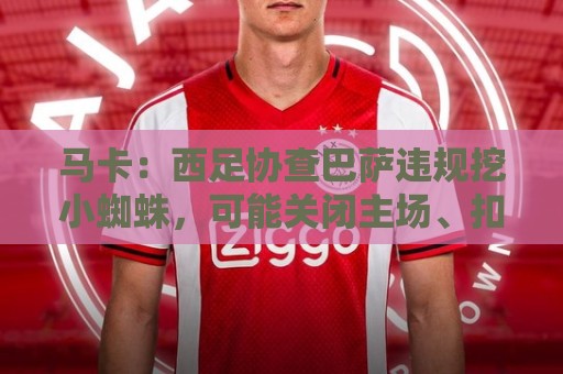 马卡：西足协查巴萨违规挖小蜘蛛，可能关闭主场、扣分、禁止引援