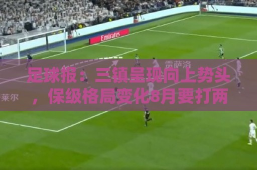 足球报：三镇呈现向上势头，保级格局变化8月要打两场6分大战