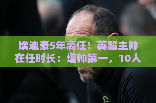 埃迪豪5年离任！英超主帅在任时长：塔帅第一，10人＜1年 8位新帅