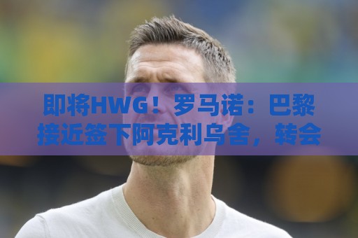 即将HWG！罗马诺：巴黎接近签下阿克利乌舍，转会费约5000万欧