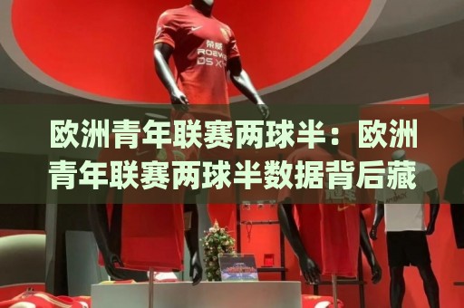 欧洲青年联赛两球半：欧洲青年联赛两球半数据背后藏着哪些门道？(欧洲青年联赛两球半)青训赛场的节奏密码🌸线上十大最稳投球站网站新用户免费无延迟4K俱乐部