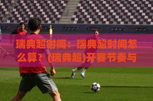 瑞典超时间：瑞典超时间怎么算？(瑞典超)开赛节奏与观赛窗口全梳理【瑞典超时间】🌸网上热门进球站高水贴水在线原声解说降盘APP