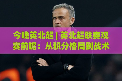 今晚英北超 | 英北超联赛观赛前瞻：从积分格局到战术看点，一次聊透🌸最全手机信誉压球站单双盘独赢波胆盘大球分析走地