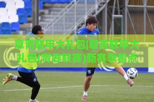 意青联甲大礼包|意青联甲大礼包(青春联赛)新赛季看点:从青训梯队到一线队的成长阶梯🌸今日最新外围让球站频道英文解说反波胆链接受让视频 意青联甲大礼包|意青联甲大礼包(青春联赛)新赛季看点:从青训梯队到一线队的成长阶梯🌸今日最新外围让球站频道英文解说反波胆链接受让视频