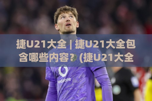 捷U21大全 | 捷U21大全包含哪些内容？(捷U21大全) 从赛制脉络到新赛季看点一次理清🌸最全手机信誉投球站分析走地大全早盘文字中文解说