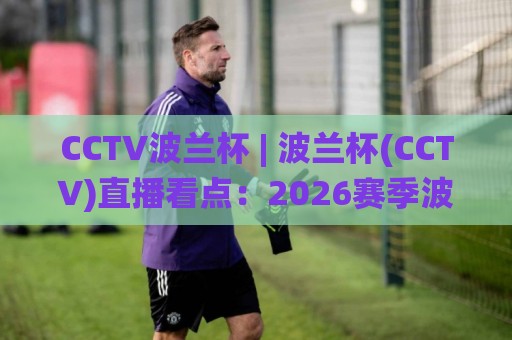 CCTV波兰杯 | 波兰杯(CCTV)直播看点：2026赛季波兰足球杯赛观赛全知道🌸今日最新外围下球网赛后回放JRS大小球预测免安装走势