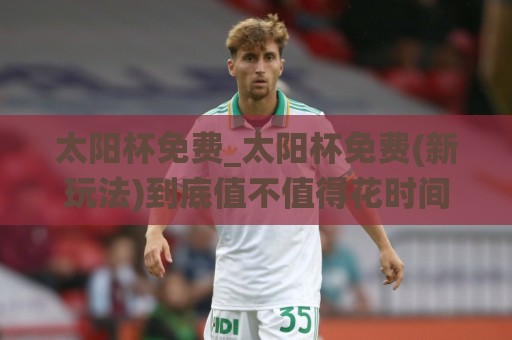 太阳杯免费_太阳杯免费(新玩法)到底值不值得花时间？2026年真实体验与隐藏乐趣🌸今晚靠谱最火体球站720P集锦软件登入上盘地址