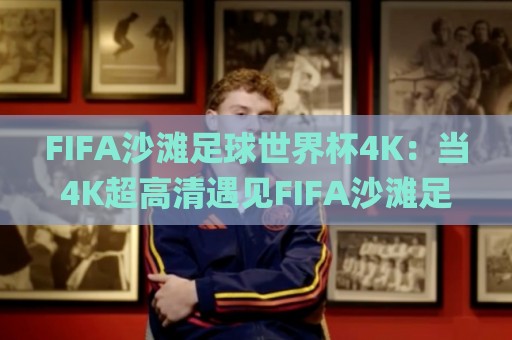 FIFA沙滩足球世界杯4K：当4K超高清遇见FIFA沙滩足球世界杯，你准备好迎接这场视觉海啸了吗？【FIFA沙滩足球世界杯4K】🌸今晚靠谱最火让球网直播指南蓝光低水无需注册观看